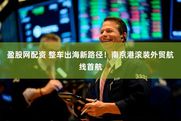 盈股网配资 整车出海新路径！南京港滚装外贸航线首航