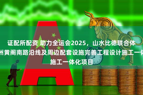 证配所配资 助力全运会2025，山水比德联合体中标广州黄阁南路沿线及周边配套设施完善工程设计施工一体化项目