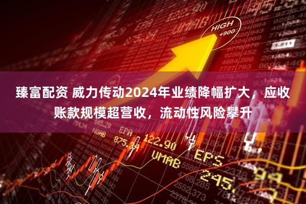 臻富配资 威力传动2024年业绩降幅扩大，应收账款规模超营收，流动性风险攀升