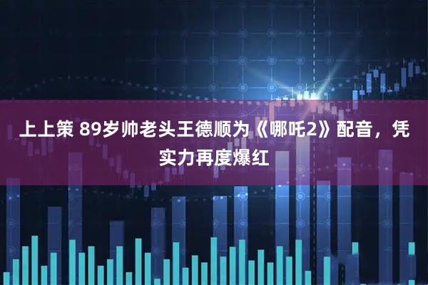 上上策 89岁帅老头王德顺为《哪吒2》配音，凭实力再度爆红