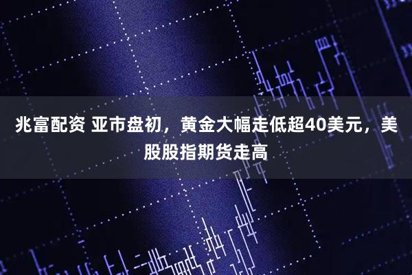 兆富配资 亚市盘初，黄金大幅走低超40美元，美股股指期货走高