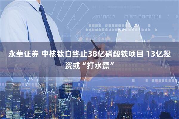 永華证券 中核钛白终止38亿磷酸铁项目 13亿投资或“打水漂”