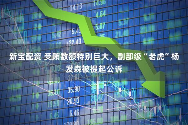 新宝配资 受贿数额特别巨大，副部级“老虎”杨发森被提起公诉