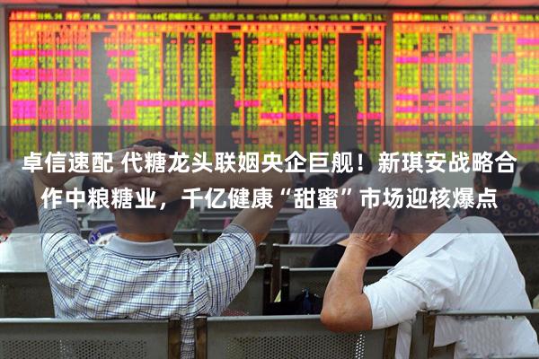卓信速配 代糖龙头联姻央企巨舰！新琪安战略合作中粮糖业，千亿健康“甜蜜”市场迎核爆点