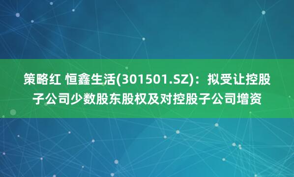 策略红 恒鑫生活(301501.SZ)：拟受让控股子公司少数股东股权及对控股子公司增资