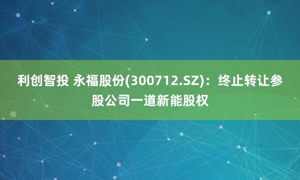 利创智投 永福股份(300712.SZ)：终止转让参股公司一道新能股权