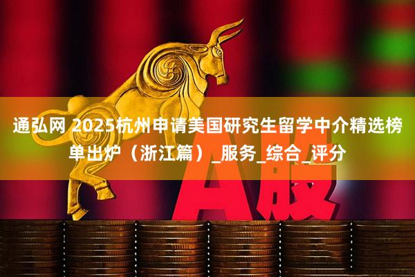 通弘网 2025杭州申请美国研究生留学中介精选榜单出炉（浙江篇）_服务_综合_评分