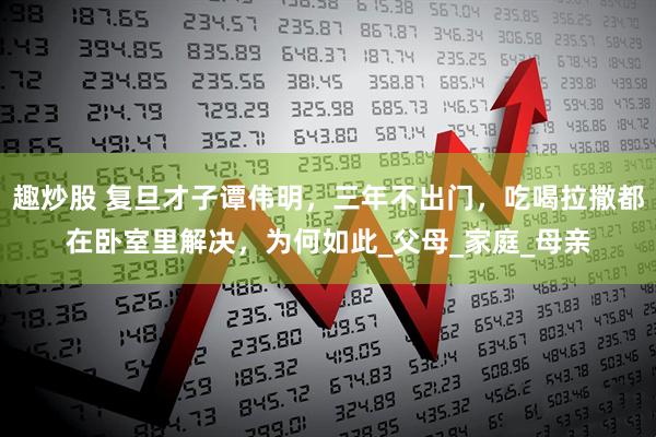 趣炒股 复旦才子谭伟明，三年不出门，吃喝拉撒都在卧室里解决，为何如此_父母_家庭_母亲