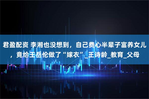 君盈配资 李湘也没想到，自己费心半辈子富养女儿，竟给王岳伦做了“嫁衣”_王诗龄_教育_父母