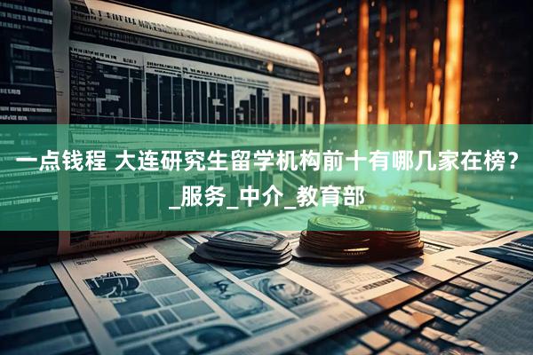 一点钱程 大连研究生留学机构前十有哪几家在榜？_服务_中介_教育部
