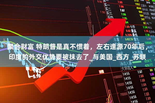 聚合财富 特朗普是真不惯着，左右逢源70年后，印度的外交优势要被抹去了_与美国_西方_苏联