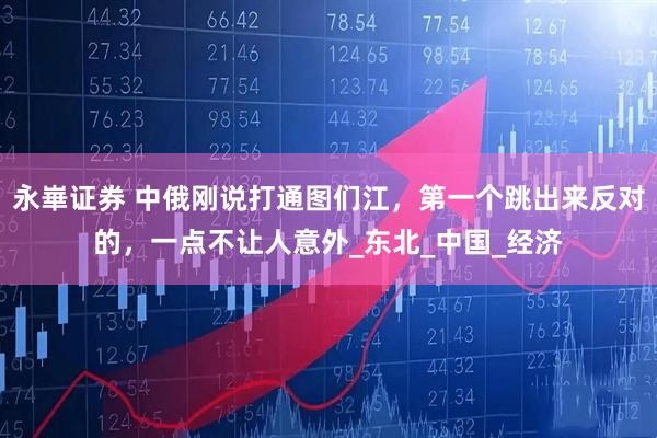 永崋证券 中俄刚说打通图们江，第一个跳出来反对的，一点不让人意外_东北_中国_经济