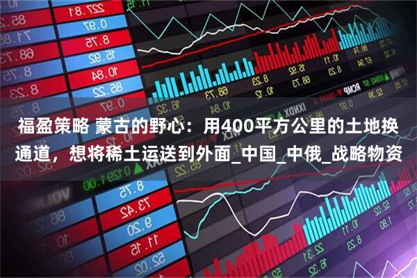 福盈策略 蒙古的野心：用400平方公里的土地换通道，想将稀土运送到外面_中国_中俄_战略物资