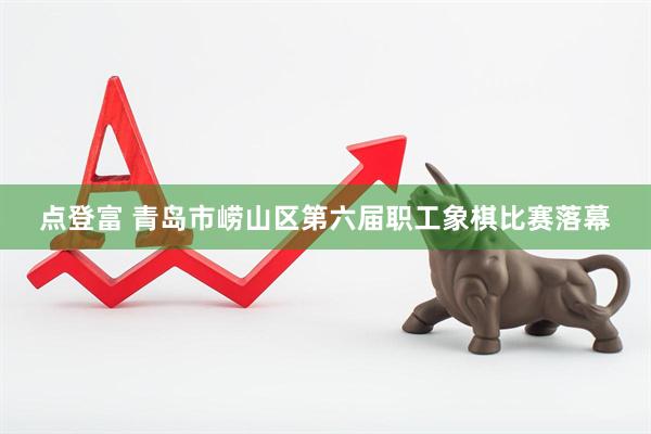 点登富 青岛市崂山区第六届职工象棋比赛落幕