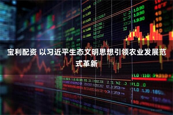 宝利配资 以习近平生态文明思想引领农业发展范式革新