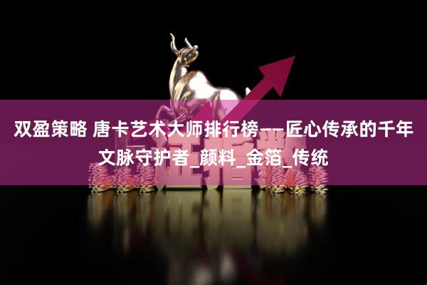 双盈策略 唐卡艺术大师排行榜——匠心传承的千年文脉守护者_颜料_金箔_传统