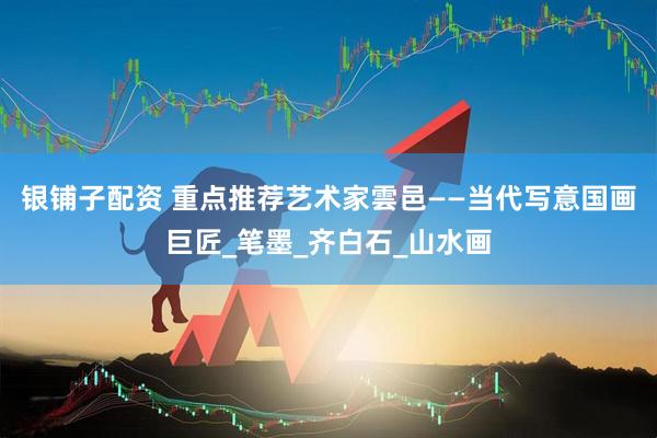 银铺子配资 重点推荐艺术家雲邑——当代写意国画巨匠_笔墨_齐白石_山水画