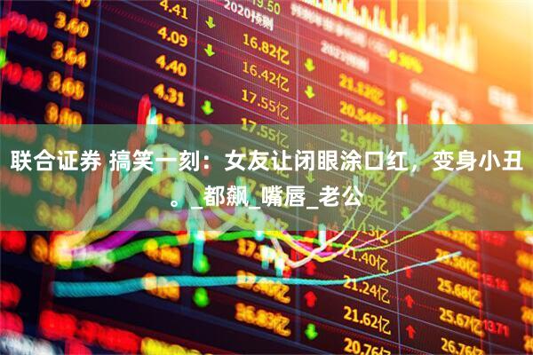 联合证券 搞笑一刻：女友让闭眼涂口红，变身小丑。_都飙_嘴唇_老公