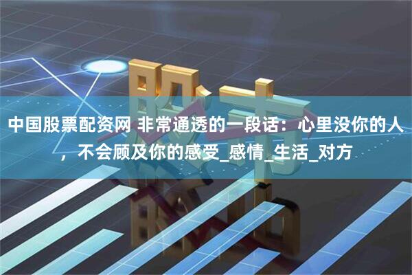中国股票配资网 非常通透的一段话：心里没你的人，不会顾及你的感受_感情_生活_对方