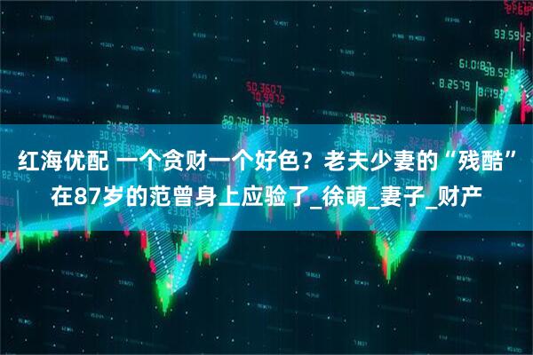 红海优配 一个贪财一个好色？老夫少妻的“残酷”在87岁的范曾身上应验了_徐萌_妻子_财产