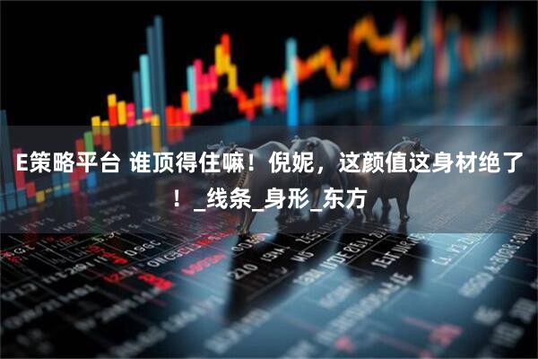 E策略平台 谁顶得住嘛！倪妮，这颜值这身材绝了！_线条_身形_东方