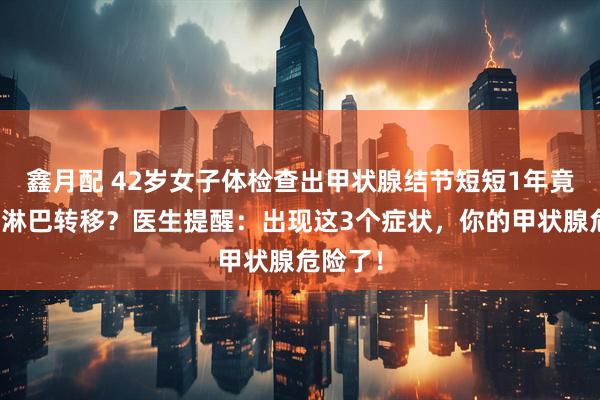 鑫月配 42岁女子体检查出甲状腺结节短短1年竟癌变并淋巴转移？医生提醒：出现这3个症状，你的甲状腺危险了！