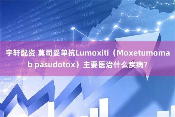 宇轩配资 莫司妥单抗Lumoxiti（Moxetumomab pasudotox）主要医治什么疾病？
