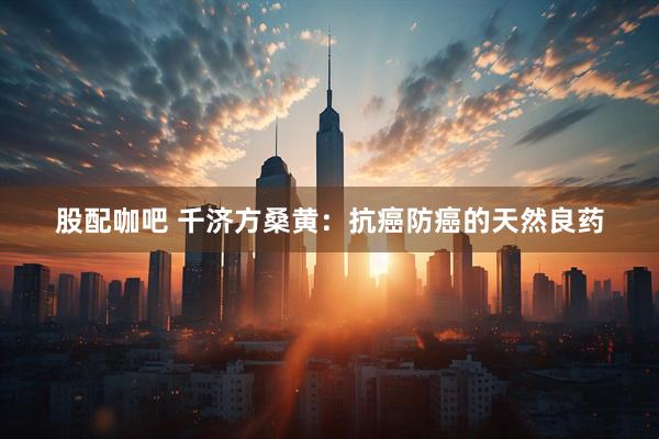 股配咖吧 千济方桑黄：抗癌防癌的天然良药