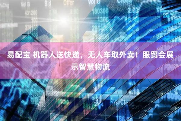 易配宝 机器人送快递，无人车取外卖！服贸会展示智慧物流
