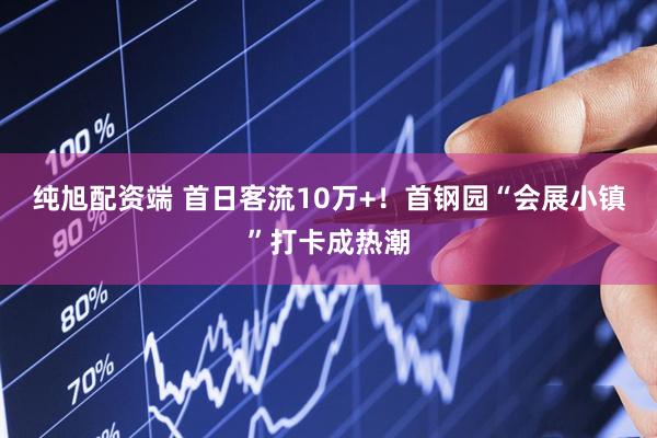 纯旭配资端 首日客流10万+！首钢园“会展小镇”打卡成热潮