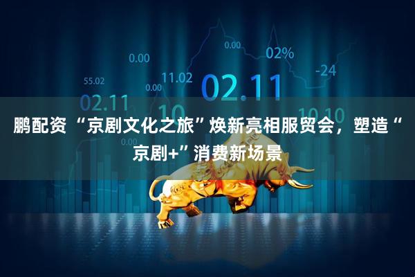 鹏配资 “京剧文化之旅”焕新亮相服贸会，塑造“京剧+”消费新场景