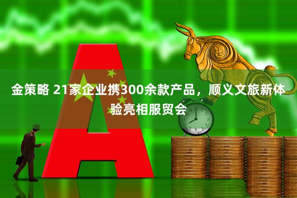 金策略 21家企业携300余款产品，顺义文旅新体验亮相服贸会