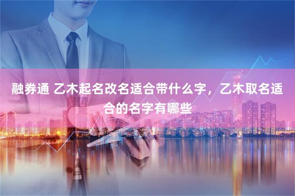 融券通 乙木起名改名适合带什么字，乙木取名适合的名字有哪些