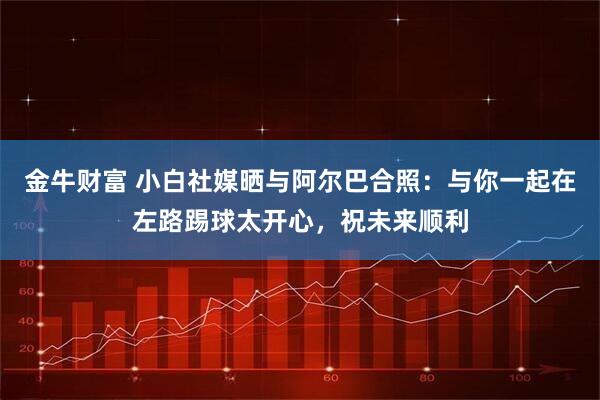金牛财富 小白社媒晒与阿尔巴合照：与你一起在左路踢球太开心，祝未来顺利