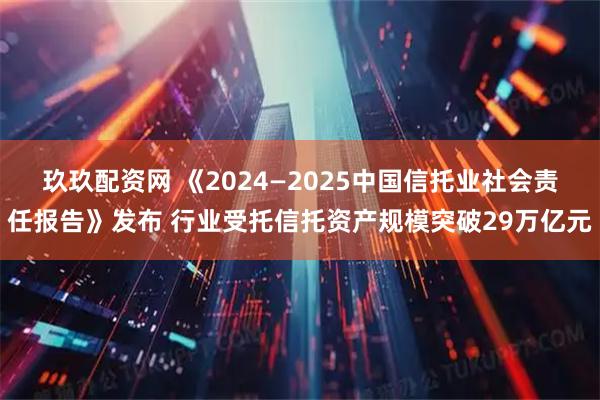 玖玖配资网 《2024—2025中国信托业社会责任报告》发布 行业受托信托资产规模突破29万亿元