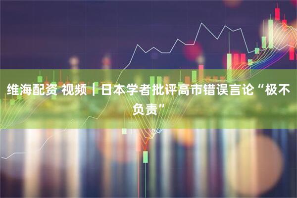 维海配资 视频｜日本学者批评高市错误言论“极不负责”