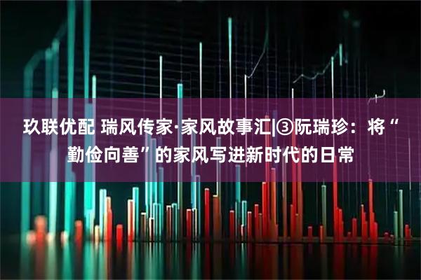 玖联优配 瑞风传家·家风故事汇|③阮瑞珍:将“勤俭向善”的家风写进新时代的日常