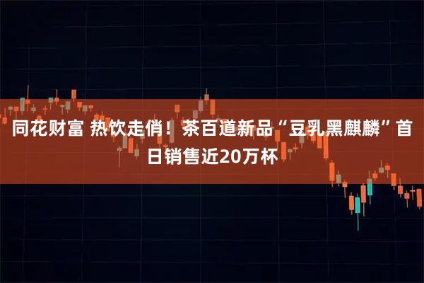 同花财富 热饮走俏！茶百道新品“豆乳黑麒麟”首日销售近20万杯