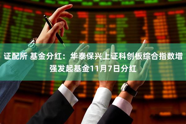 证配所 基金分红:华泰保兴上证科创板综合指数增强发起基金11月7日分红