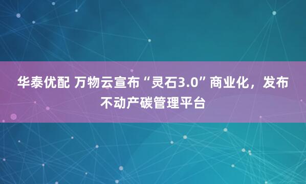华泰优配 万物云宣布“灵石3.0”商业化,发布不动产碳管理平台