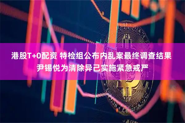 港股T+0配资 特检组公布内乱案最终调查结果 尹锡悦为清除异己实施紧急戒严