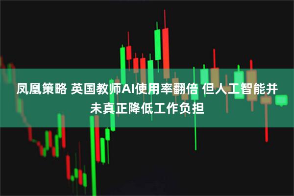 凤凰策略 英国教师AI使用率翻倍 但人工智能并未真正降低工作负担