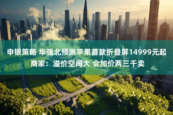 申银策略 华强北预测苹果首款折叠屏14999元起 商家：溢价空间大 会加价两三千卖
