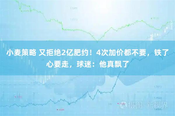 小麦策略 又拒绝2亿肥约！4次加价都不要，铁了心要走，球迷：他真飘了